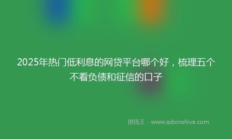 2025年热门低利息的网贷平台哪个好，梳理五个不看负债和征信的口子