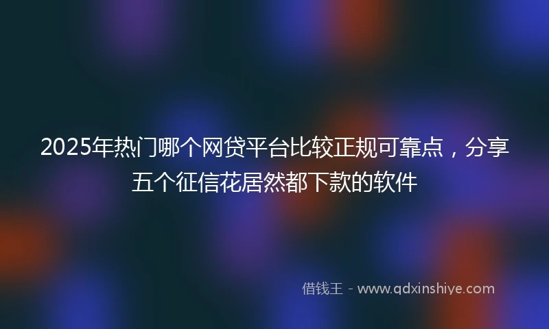 2025年热门哪个网贷平台比较正规可靠点，分享五个征信花居然都下款的软件