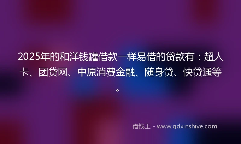 2025年的和洋钱罐借款一样易借的贷款有：超人卡、团贷网、中原消费金融、随身贷、快贷通等。