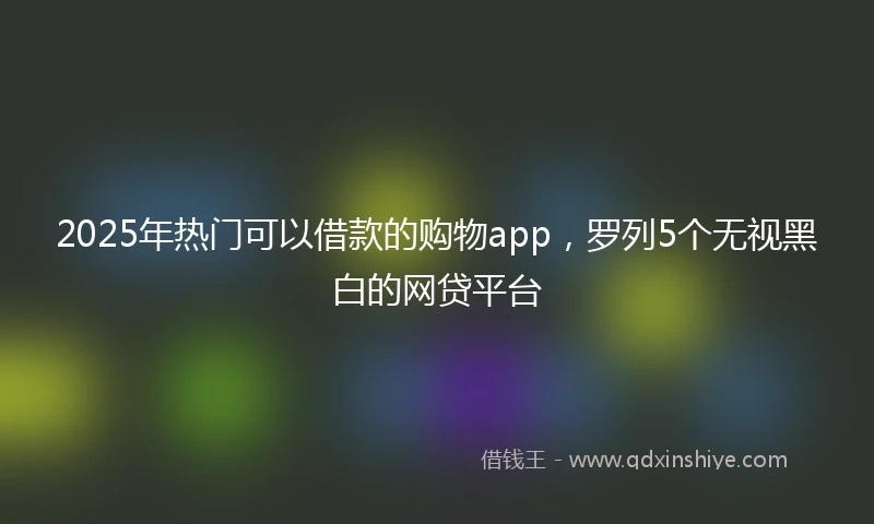 2025年热门可以借款的购物app，罗列5个无视黑白的网贷平台