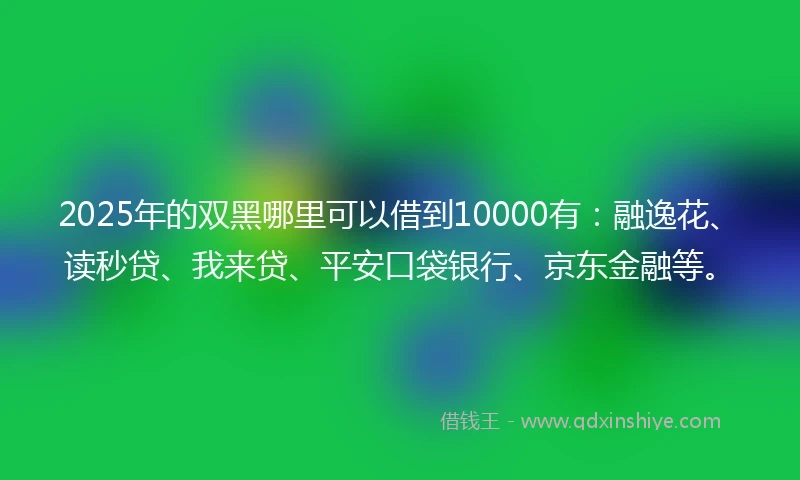 2025年的双黑哪里可以借到10000有：融逸花、读秒贷、我来贷、平安口袋银行、京东金融等。