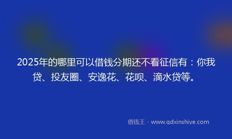 2025年的哪里可以借钱分期还不看征信有：你我贷、投友圈、安逸花、花呗、滴水贷等。