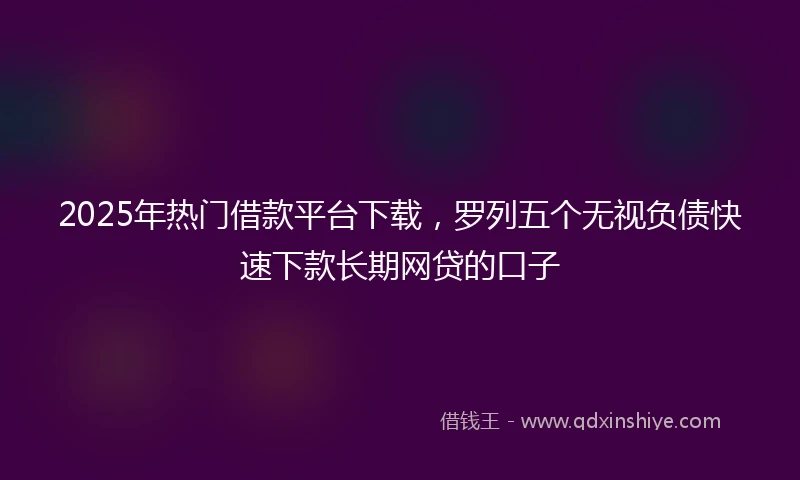 2025年热门借款平台下载，罗列五个无视负债快速下款长期网贷的口子