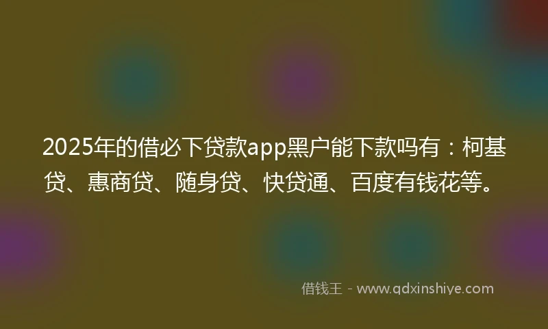 2025年的借必下贷款app黑户能下款吗有：柯基贷、惠商贷、随身贷、快贷通、百度有钱花等。