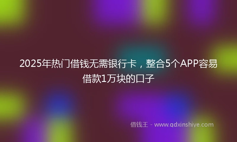2025年热门借钱无需银行卡，整合5个APP容易借款1万块的口子