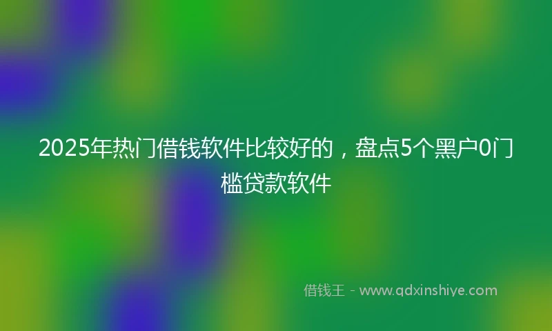 2025年热门借钱软件比较好的，盘点5个黑户0门槛贷款软件