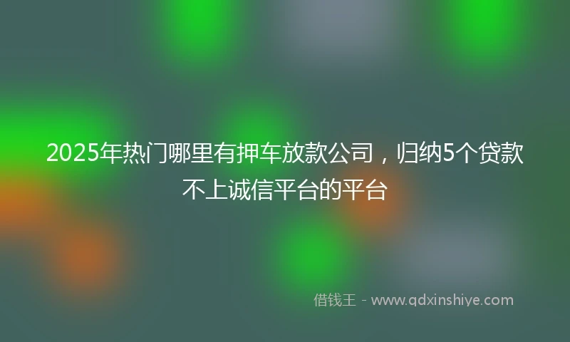 2025年热门哪里有押车放款公司，归纳5个贷款不上诚信平台的平台