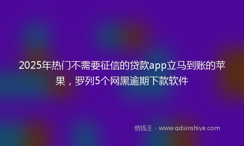 2025年热门不需要征信的贷款app立马到账的苹果，罗列5个网黑逾期下款软件