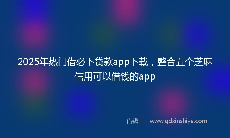 2025年热门借必下贷款app下载，整合五个芝麻信用可以借钱的app