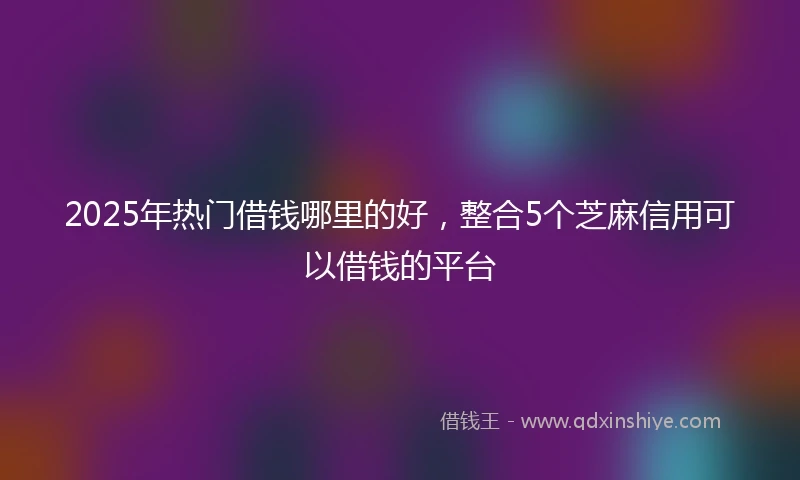 2025年热门借钱哪里的好，整合5个芝麻信用可以借钱的平台