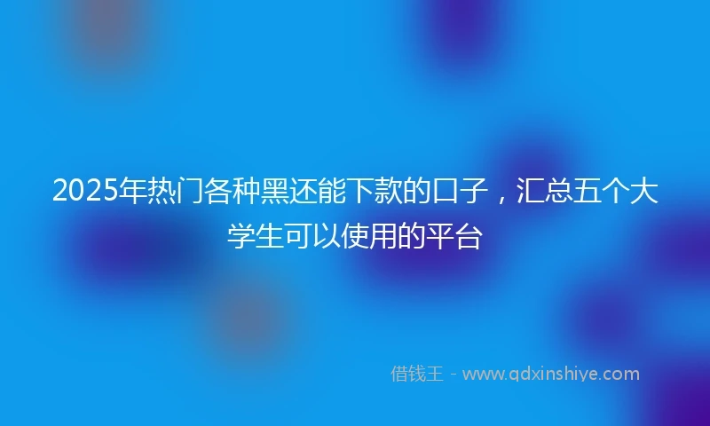 2025年热门各种黑还能下款的口子，汇总五个大学生可以使用的平台