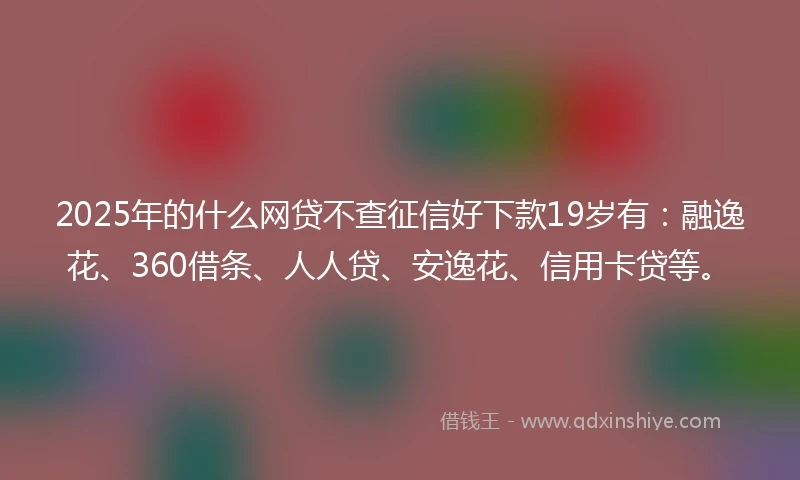 2025年的什么网贷不查征信好下款19岁有：融逸花、360借条、人人贷、安逸花、信用卡贷等。