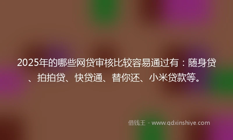 2025年的哪些网贷审核比较容易通过有：随身贷、拍拍贷、快贷通、替你还、小米贷款等。