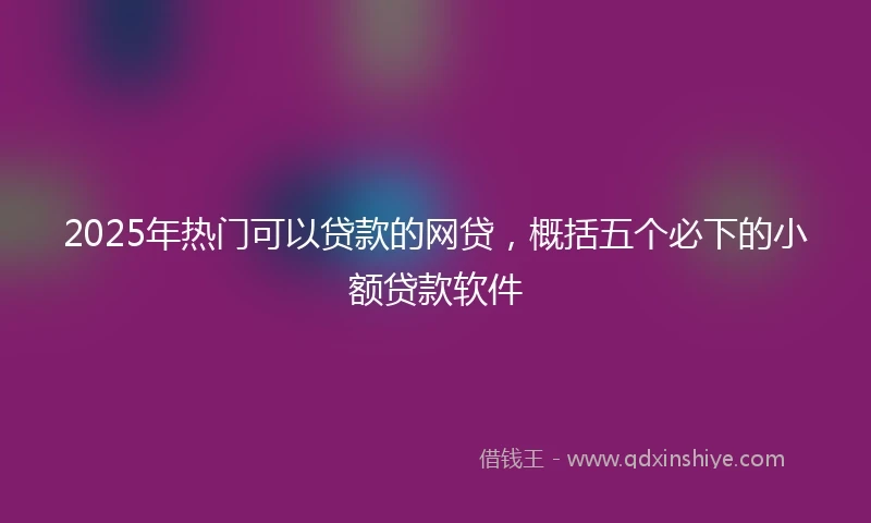 2025年热门可以贷款的网贷,概括五个必下的小额贷款软件