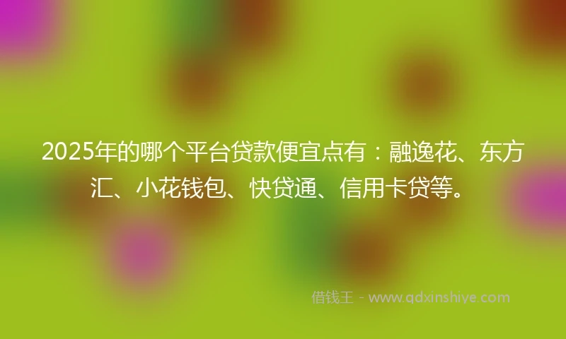 2025年的哪个平台贷款便宜点有：融逸花、东方汇、小花钱包、快贷通、信用卡贷等。