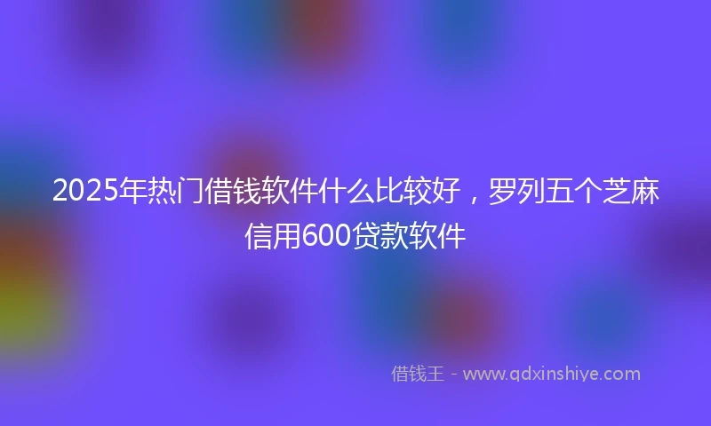 2025年热门借钱软件什么比较好,罗列五个芝麻信用600贷款软件