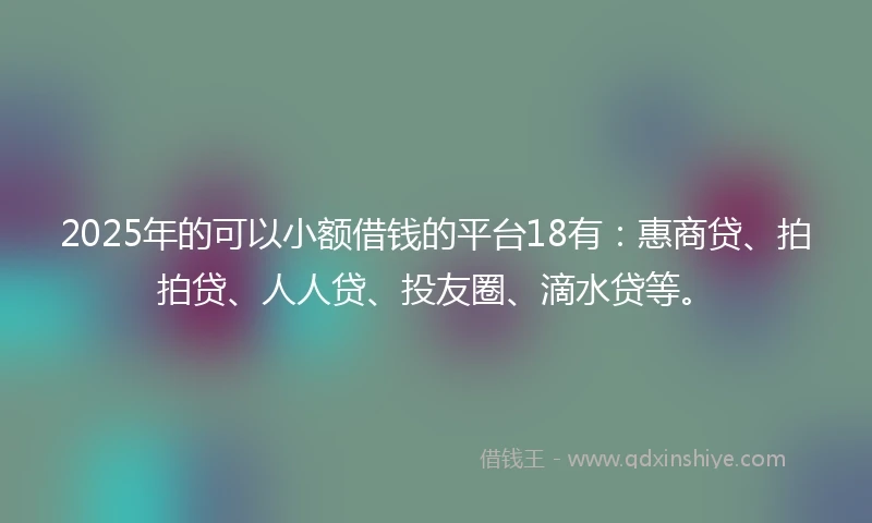 2025年的可以小额借钱的平台18有：惠商贷、拍拍贷、人人贷、投友圈、滴水贷等。