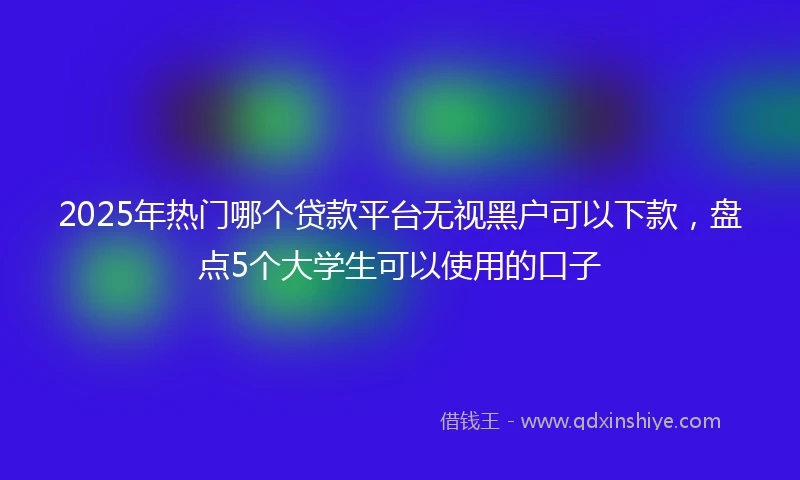 2025年热门哪个贷款平台无视黑户可以下款，盘点5个大学生可以使用的口子