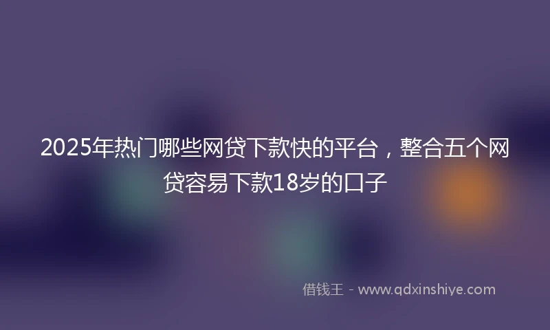 2025年热门哪些网贷下款快的平台，整合五个网贷容易下款18岁的口子