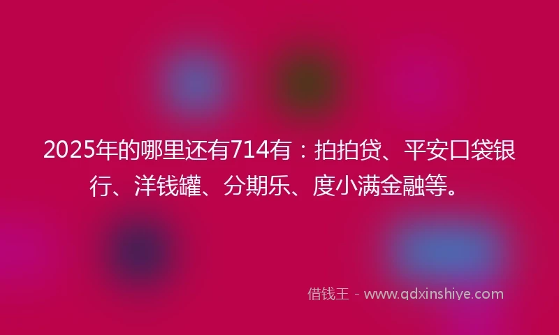 2025年的哪里还有714有：拍拍贷、平安口袋银行、洋钱罐、分期乐、度小满金融等。