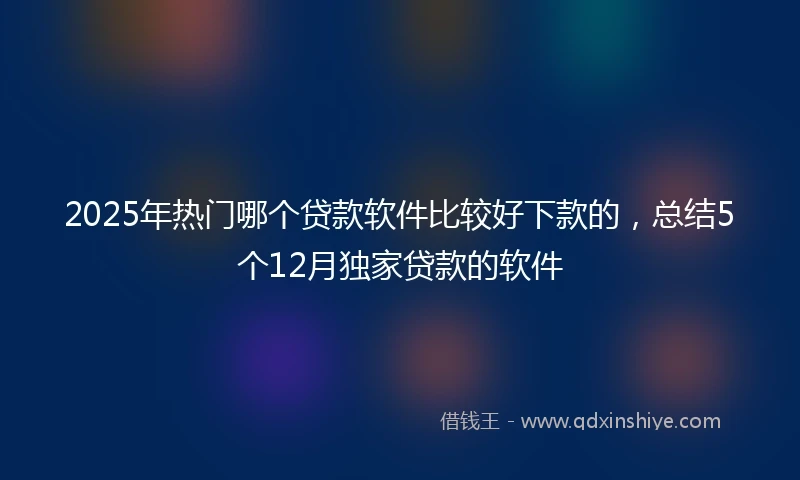 2025年热门哪个贷款软件比较好下款的,总结5个12月独家贷款的软件