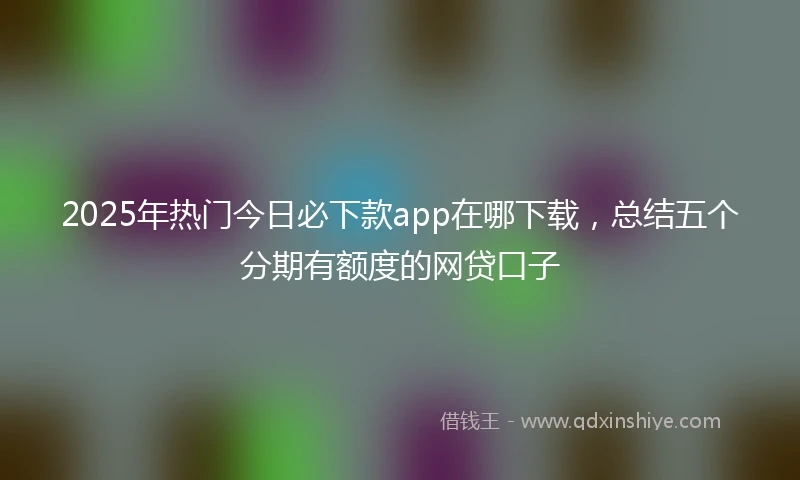 2025年热门今日必下款app在哪下载，总结五个分期有额度的网贷口子