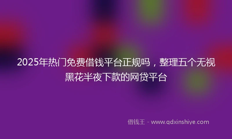 2025年热门免费借钱平台正规吗,整理五个无视黑花半夜下款的网贷平台