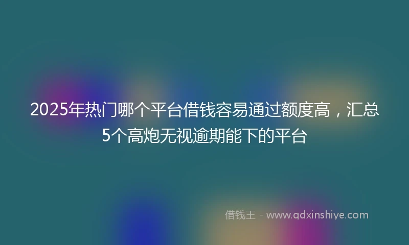 2025年热门哪个平台借钱容易通过额度高，汇总5个高炮无视逾期能下的平台
