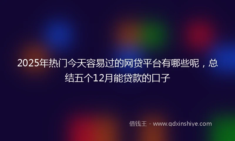 2025年热门今天容易过的网贷平台有哪些呢，总结五个12月能贷款的口子