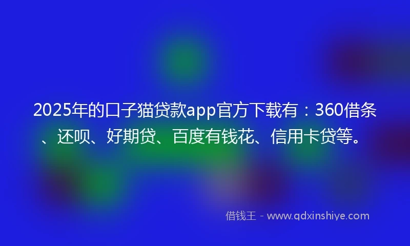 2025年的口子猫贷款app官方下载有：360借条、还呗、好期贷、百度有钱花、信用卡贷等。