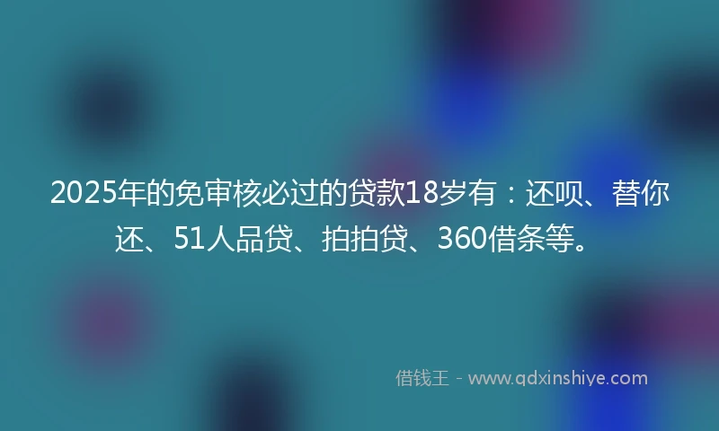 2025年的免审核必过的贷款18岁有：还呗、替你还、51人品贷、拍拍贷、360借条等。