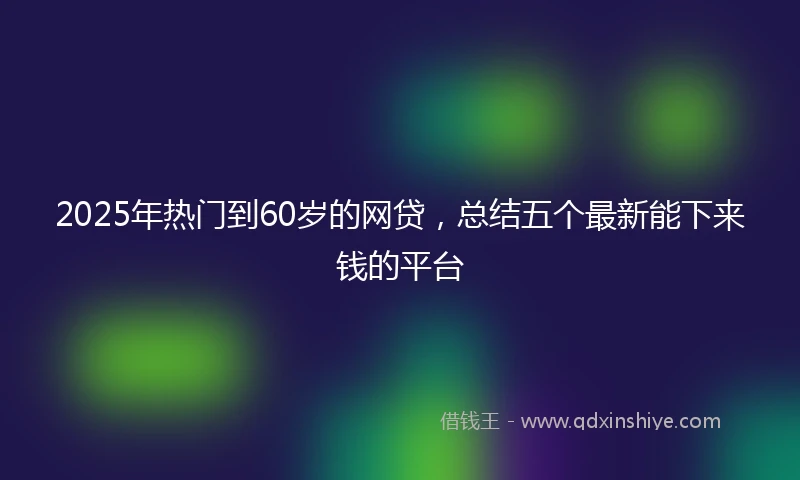 2025年热门到60岁的网贷，总结五个最新能下来钱的平台