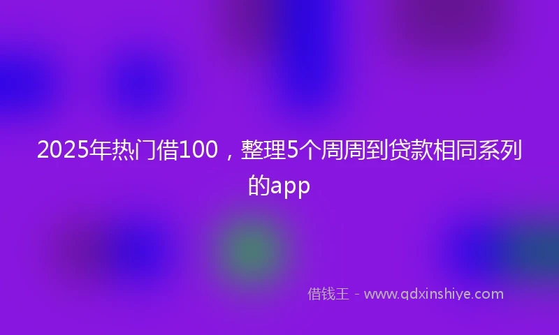 2025年热门借100，整理5个周周到贷款相同系列的app