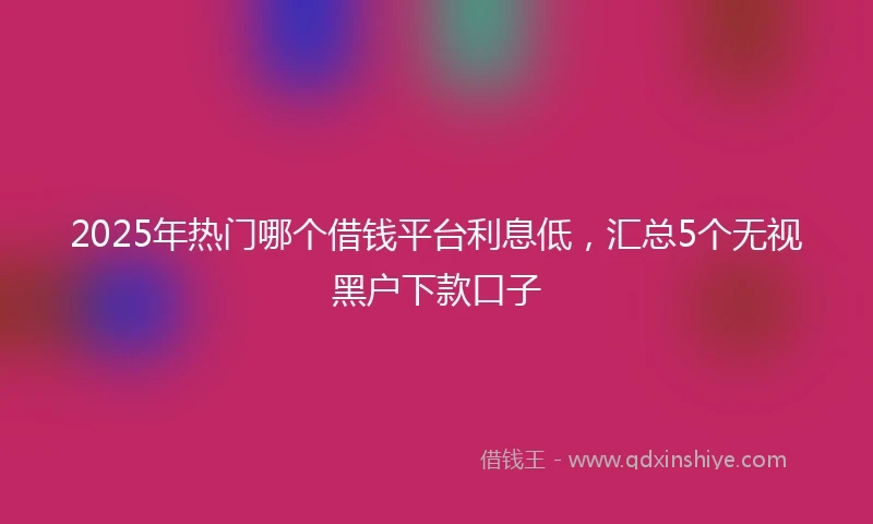 2025年热门哪个借钱平台利息低,汇总5个无视黑户下款口子