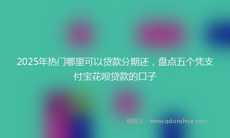 2025年热门哪里可以贷款分期还，盘点五个凭支付宝花呗贷款的口子