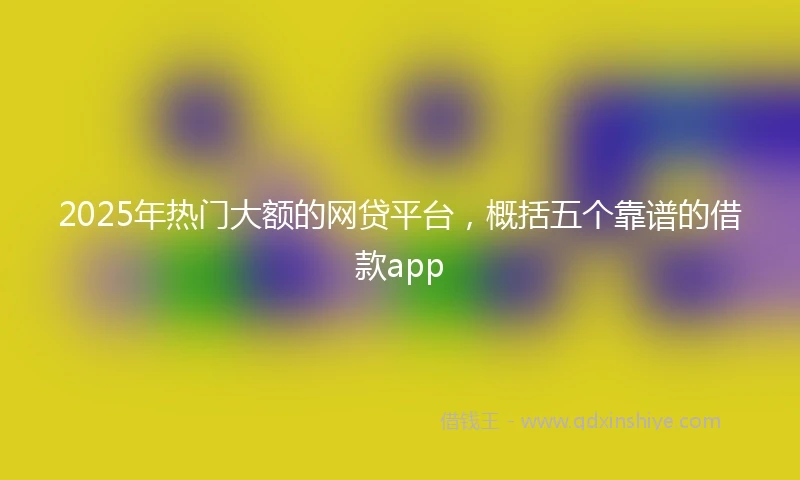 2025年热门大额的网贷平台，概括五个靠谱的借款app