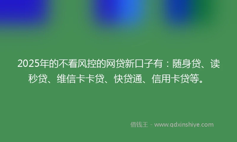 2025年的不看风控的网贷新口子有：随身贷、读秒贷、维信卡卡贷、快贷通、信用卡贷等。