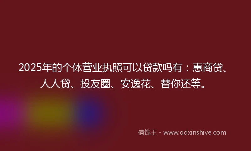 2025年的个体营业执照可以贷款吗有：惠商贷、人人贷、投友圈、安逸花、替你还等。