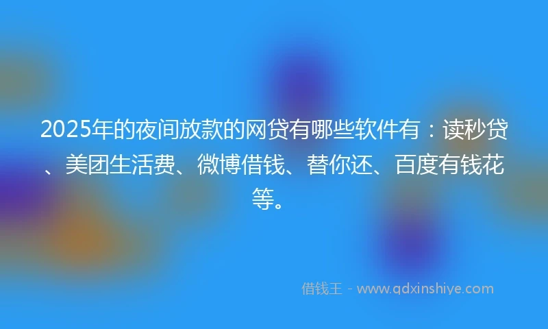 2025年的夜间放款的网贷有哪些软件有：读秒贷、美团生活费、微博借钱、替你还、百度有钱花等。