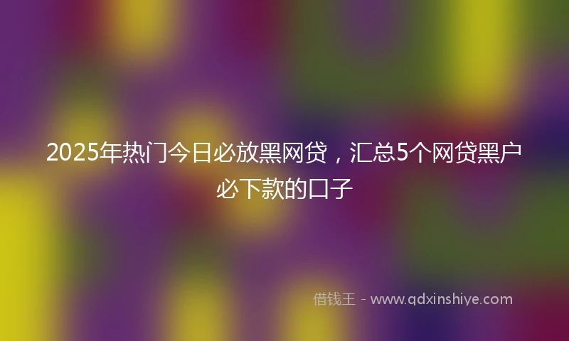 2025年热门今日必放黑网贷，汇总5个网贷黑户必下款的口子