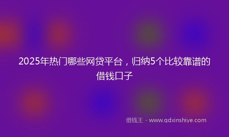 2025年热门哪些网贷平台，归纳5个比较靠谱的借钱口子