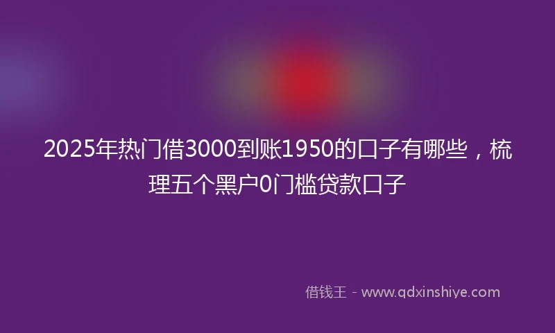2025年热门借3000到账1950的口子有哪些，梳理五个黑户0门槛贷款口子