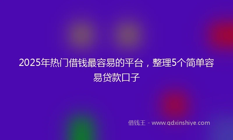 2025年热门借钱最容易的平台，整理5个简单容易贷款口子
