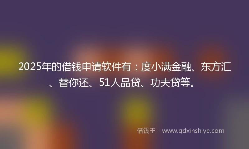 2025年的借钱申请软件有：度小满金融、东方汇、替你还、51人品贷、功夫贷等。
