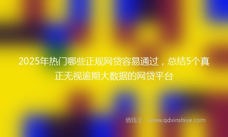 2025年热门哪些正规网贷容易通过，总结5个真正无视逾期大数据的网贷平台