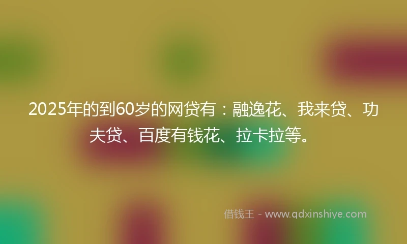 2025年的到60岁的网贷有：融逸花、我来贷、功夫贷、百度有钱花、拉卡拉等。