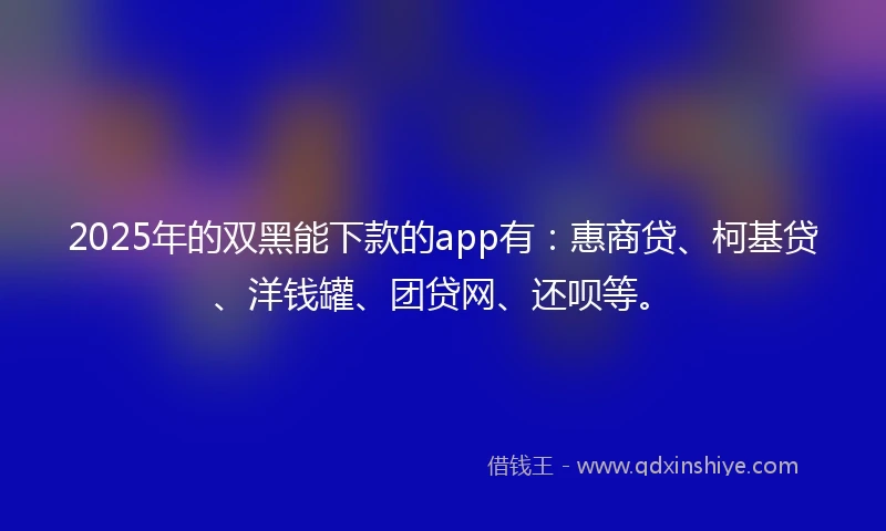 2025年的双黑能下款的app有：惠商贷、柯基贷、洋钱罐、团贷网、还呗等。