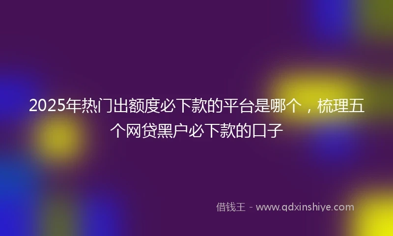 2025年热门出额度必下款的平台是哪个，梳理五个网贷黑户必下款的口子