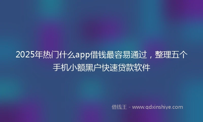 2025年热门什么app借钱最容易通过，整理五个手机小额黑户快速贷款软件