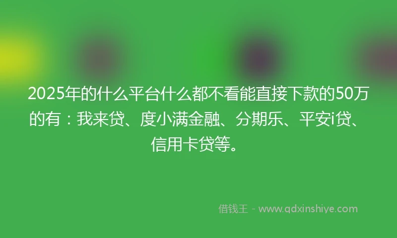 2025年的什么平台什么都不看能直接下款的50万的有：我来贷、度小满金融、分期乐、平安i贷、信用卡贷等。